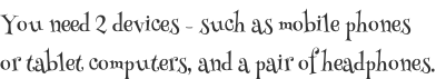 You need 2 devices - such as mobile phones  or tablet computers, and a pair of headphones.