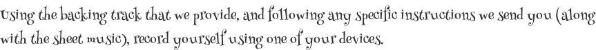 Using the backing track that we provide, and following any specific instructions we send you (along with the sheet music), record yourself using one of your devices.